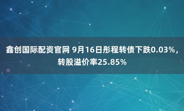 鑫创国际配资官网 9月16日彤程转债下跌0.03%，转股溢价率25.85%