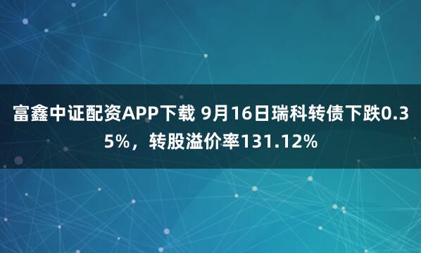富鑫中证配资APP下载 9月16日瑞科转债下跌0.35%，转股溢价率131.12%