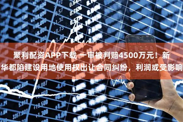 聚利配资APP下载 一审被判赔4500万元！新华都陷建设用地使用权出让合同纠纷，利润或受影响