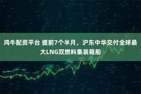 鸿牛配资平台 提前7个半月，沪东中华交付全球最大LNG双燃料集装箱船