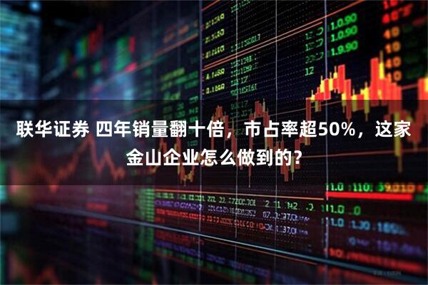 联华证券 四年销量翻十倍，市占率超50%，这家金山企业怎么做到的？