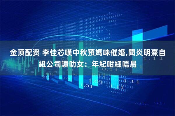 金顶配资 李佳芯嘆中秋預媽咪催婚,聞炎明熹自組公司讚叻女：年紀咁細唔易