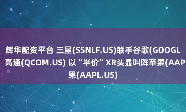 辉华配资平台 三星(SSNLF.US)联手谷歌(GOOGL.US)、高通(QCOM.US) 以“半价”XR头显叫阵苹果(AAPL.US)
