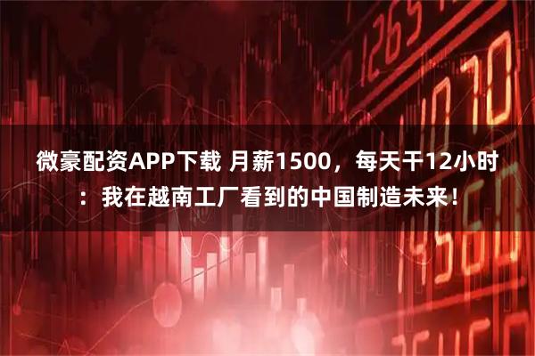 微豪配资APP下载 月薪1500，每天干12小时：我在越南工厂看到的中国制造未来！