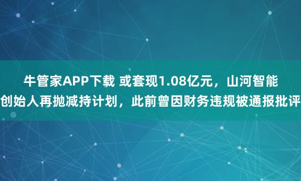 牛管家APP下载 或套现1.08亿元，山河智能创始人再抛减持计划，此前曾因财务违规被通报批评