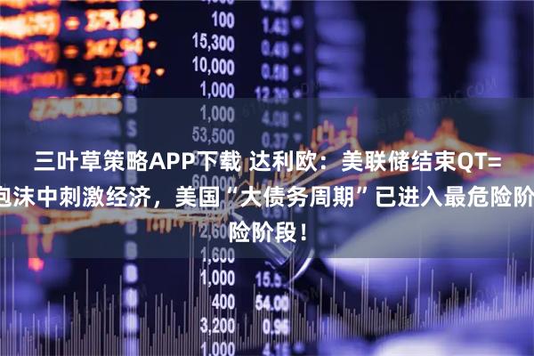 三叶草策略APP下载 达利欧：美联储结束QT=在泡沫中刺激经济，美国“大债务周期”已进入最危险阶段！