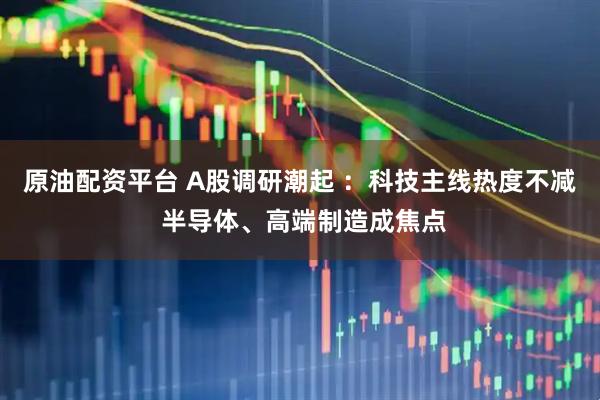 原油配资平台 A股调研潮起 ：科技主线热度不减 半导体、高端制造成焦点