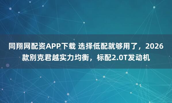 同翔网配资APP下载 选择低配就够用了，2026款别克君越实力均衡，标配2.0T发动机