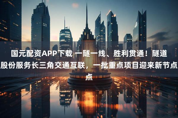 国元配资APP下载 一隧一线、胜利贯通!隧道股份服务长三角交通互联,一批重点项目迎来新节点