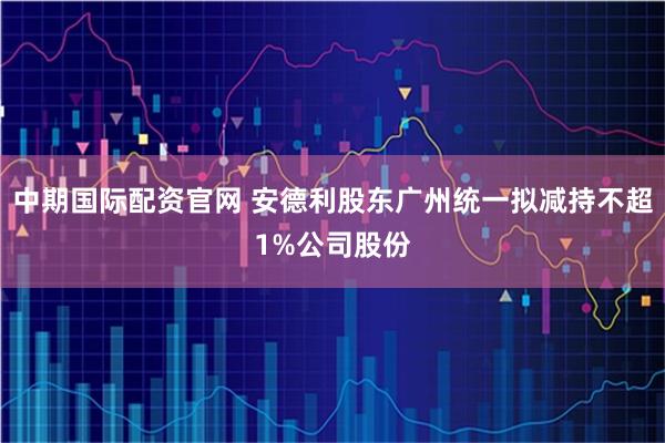中期国际配资官网 安德利股东广州统一拟减持不超1%公司股份