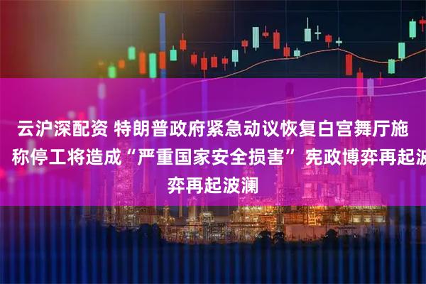 云沪深配资 特朗普政府紧急动议恢复白宫舞厅施工，称停工将造成“严重国家安全损害” 宪政博弈再起波澜