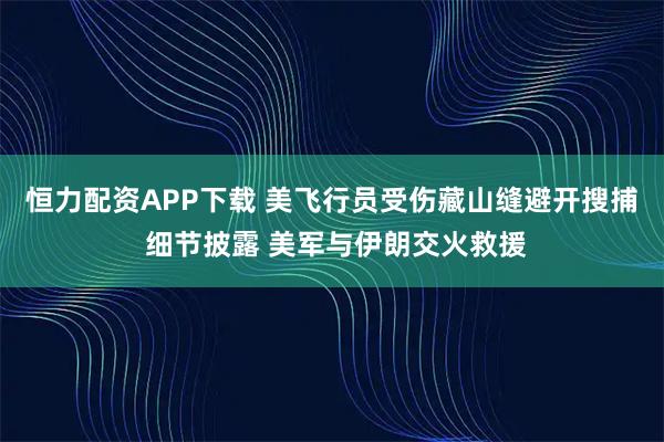 恒力配资APP下载 美飞行员受伤藏山缝避开搜捕 细节披露 美军与伊朗交火救援
