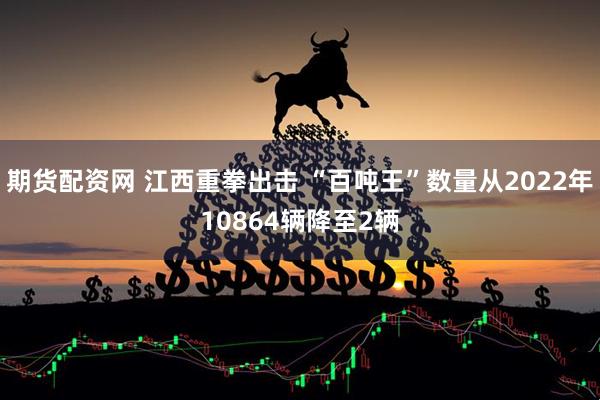 期货配资网 江西重拳出击 “百吨王”数量从2022年10864辆降至2辆