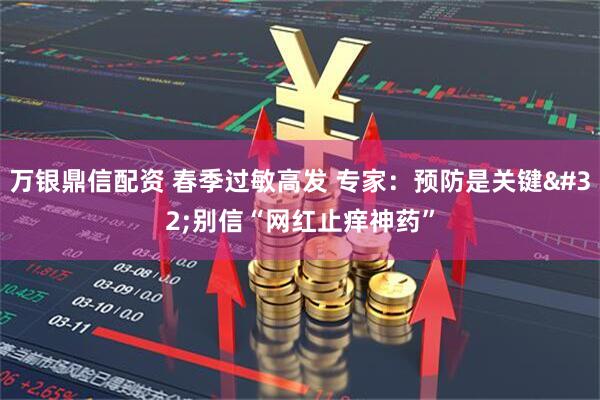 万银鼎信配资 春季过敏高发 专家：预防是关键 别信“网红止痒神药”