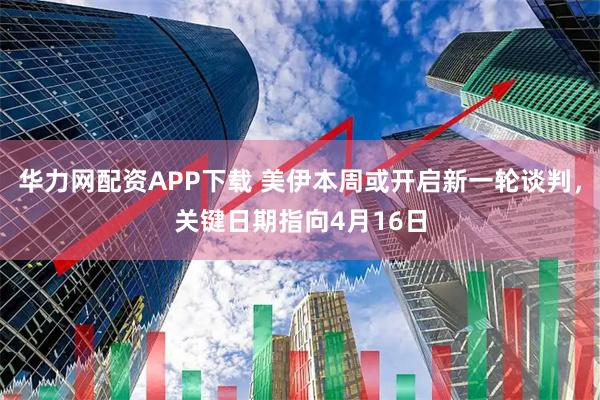 华力网配资APP下载 美伊本周或开启新一轮谈判，关键日期指向4月16日