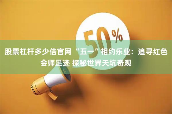 股票杠杆多少倍官网 “五一”相约乐业：追寻红色会师足迹 探秘世界天坑奇观