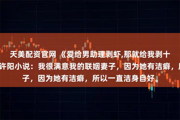 天美配资官网 《爱给男助理剥虾,那就给我剥十斤》苏文琛罗书语许阳小说：我很满意我的联姻妻子，因为她有洁癖，所以一直洁身自好。
