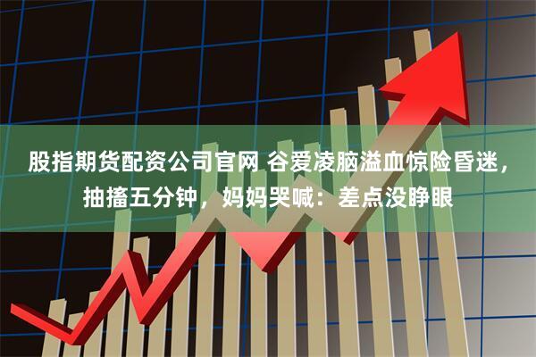 股指期货配资公司官网 谷爱凌脑溢血惊险昏迷，抽搐五分钟，妈妈哭喊：差点没睁眼