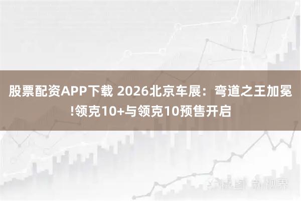 股票配资APP下载 2026北京车展：弯道之王加冕!领克10+与领克10预售开启