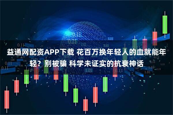 益通网配资APP下载 花百万换年轻人的血就能年轻？别被骗 科学未证实的抗衰神话