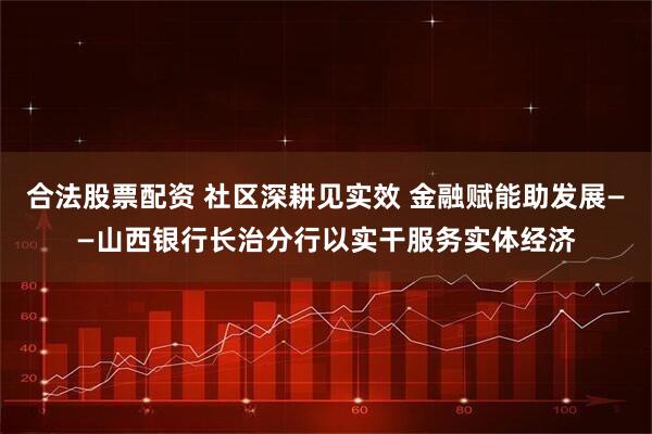 合法股票配资 社区深耕见实效 金融赋能助发展——山西银行长治分行以实干服务实体经济