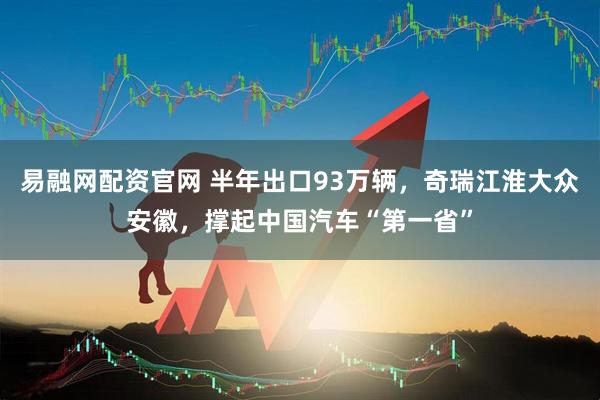 易融网配资官网 半年出口93万辆，奇瑞江淮大众安徽，撑起中国汽车“第一省”