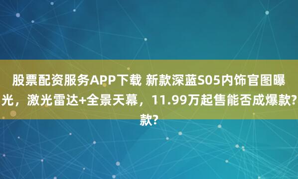 股票配资服务APP下载 新款深蓝S05内饰官图曝光，激光雷达+全景天幕，11.99万起售能否成爆款?